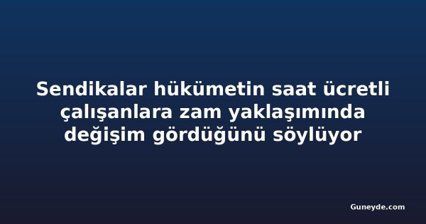 Sendikalar hükümetin saat ücretli çalışanlara zam yaklaşımında değişim gördüğünü söylüyor
