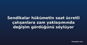Sendikalar hükümetin saat ücretli çalışanlara zam yaklaşımında değişim gördüğünü söylüyor