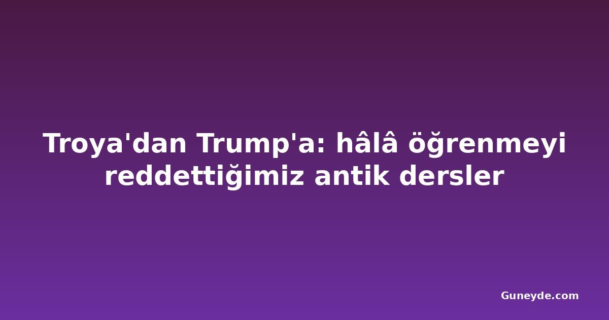 Troya'dan Trump'a: hâlâ öğrenmeyi reddettiğimiz antik dersler