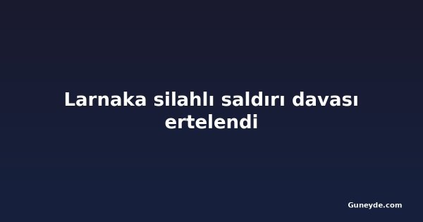 Larnaka silahlı saldırı davası ertelendi