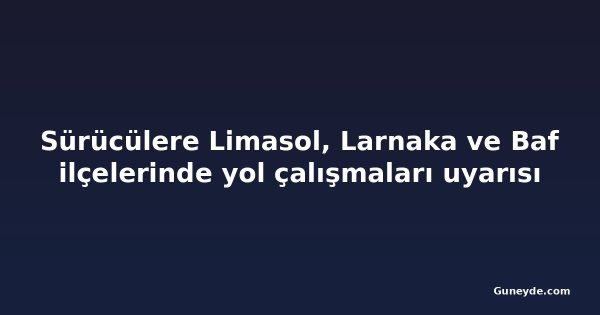 Sürücülere Limasol, Larnaka ve Baf ilçelerinde yol çalışmaları uyarısı