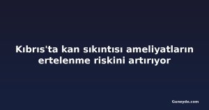 Kıbrıs'ta kan sıkıntısı ameliyatların ertelenme riskini artırıyor