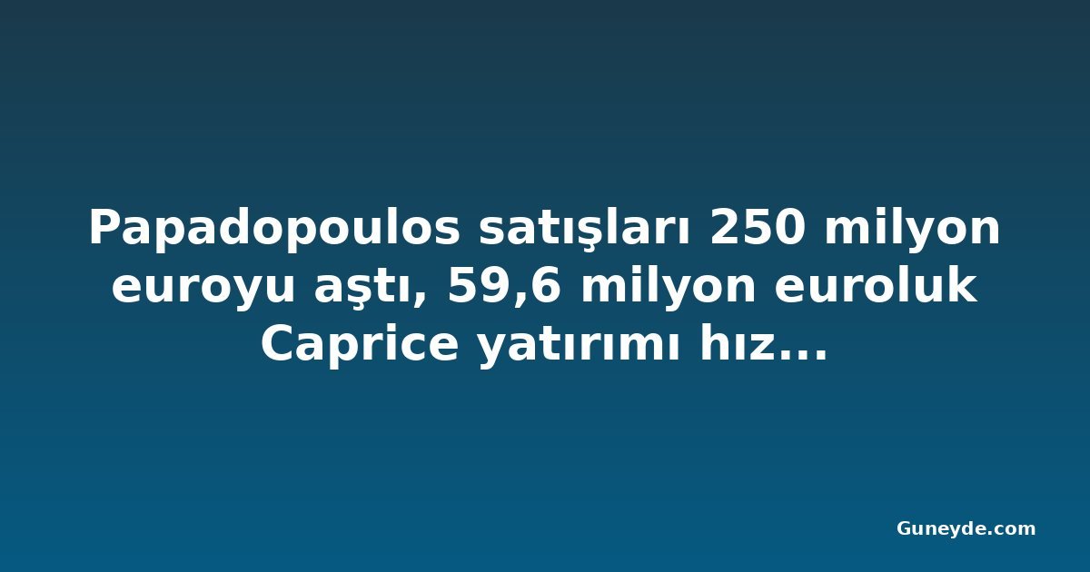 Papadopoulos satışları 250 milyon euroyu aştı, 59,6 milyon euroluk Caprice yatırımı hız kazanıyor