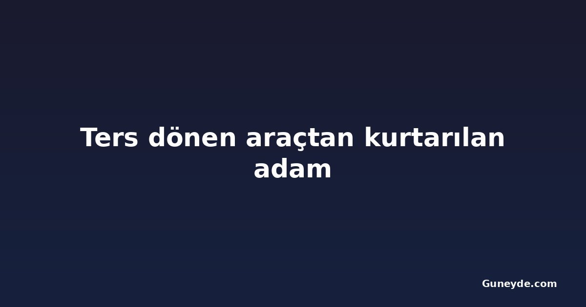 Ters dönen araçtan kurtarılan adam