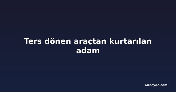 Ters dönen araçtan kurtarılan adam