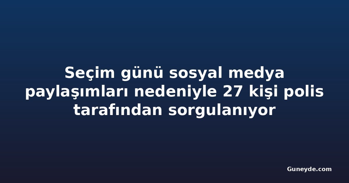 Seçim günü sosyal medya paylaşımları nedeniyle 27 kişi polis tarafından sorgulanıyor