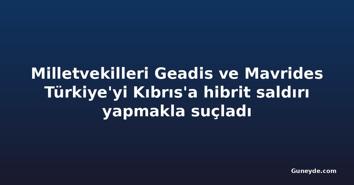 Milletvekilleri Geadis ve Mavrides Türkiye'yi Kıbrıs'a hibrit saldırı yapmakla suçladı