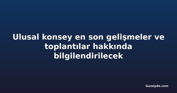 Ulusal konsey en son gelişmeler ve toplantılar hakkında bilgilendirilecek