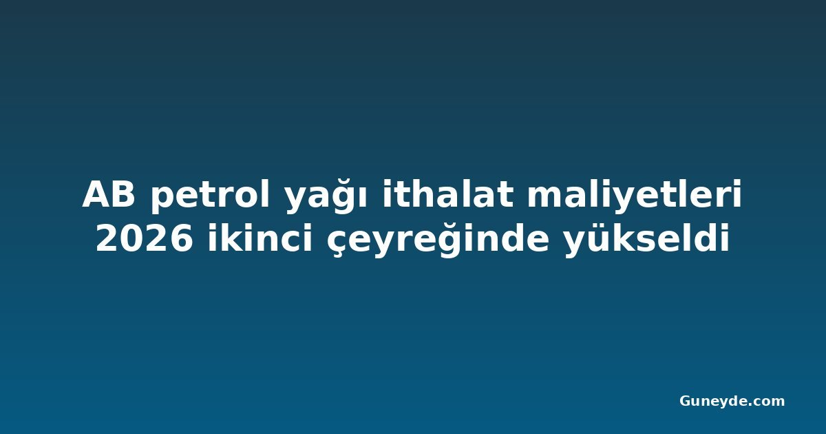 AB petrol yağı ithalat maliyetleri 2026 ikinci çeyreğinde yükseldi