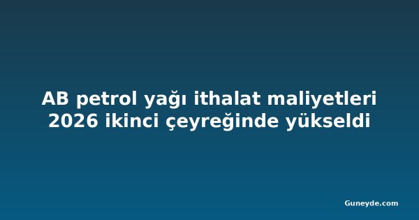 AB petrol yağı ithalat maliyetleri 2026 ikinci çeyreğinde yükseldi