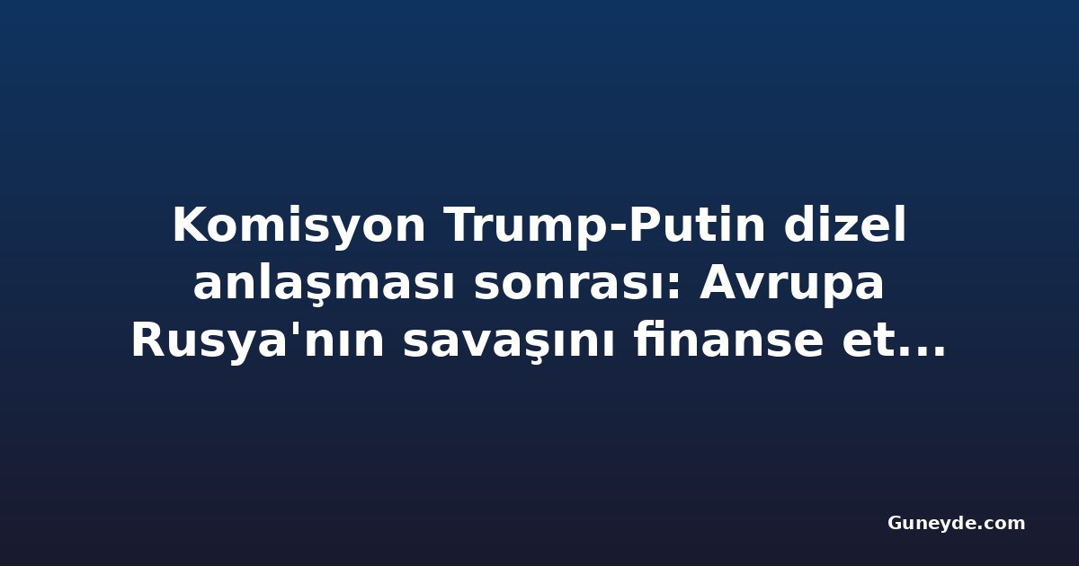 Komisyon Trump-Putin dizel anlaşması sonrası: Avrupa Rusya'nın savaşını finanse etmek istemiyor