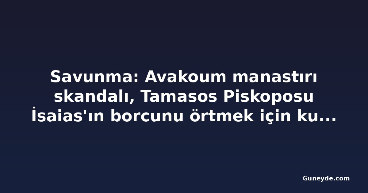 Savunma: Avakoum manastırı skandalı, Tamasos Piskoposu İsaias'ın borcunu örtmek için kurgulandı
