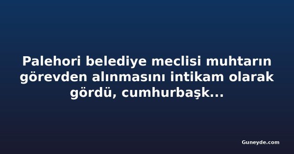 Palehori belediye meclisi muhtarın görevden alınmasını intikam olarak gördü, cumhurbaşkanından müdahale istedi