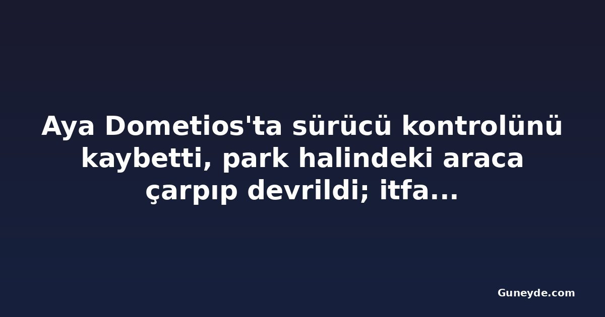 Aya Dometios'ta sürücü kontrolünü kaybetti, park halindeki araca çarpıp devrildi; itfaiye kurtardı