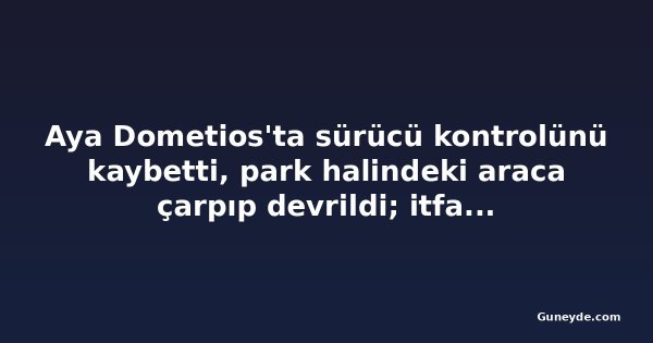 Aya Dometios'ta sürücü kontrolünü kaybetti, park halindeki araca çarpıp devrildi; itfaiye kurtardı
