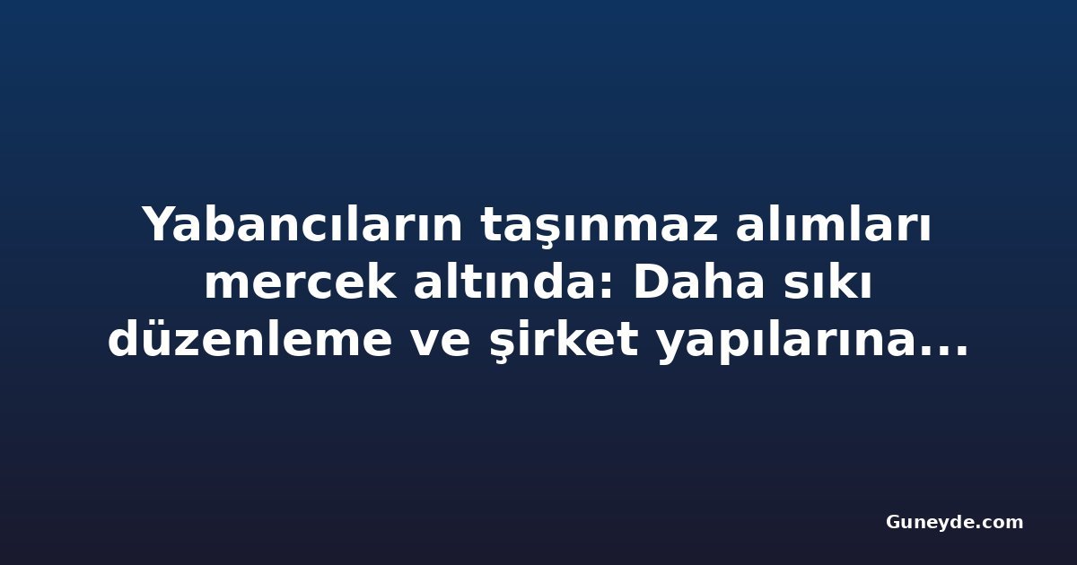 Yabancıların taşınmaz alımları mercek altında: Daha sıkı düzenleme ve şirket yapılarına denetim talebi