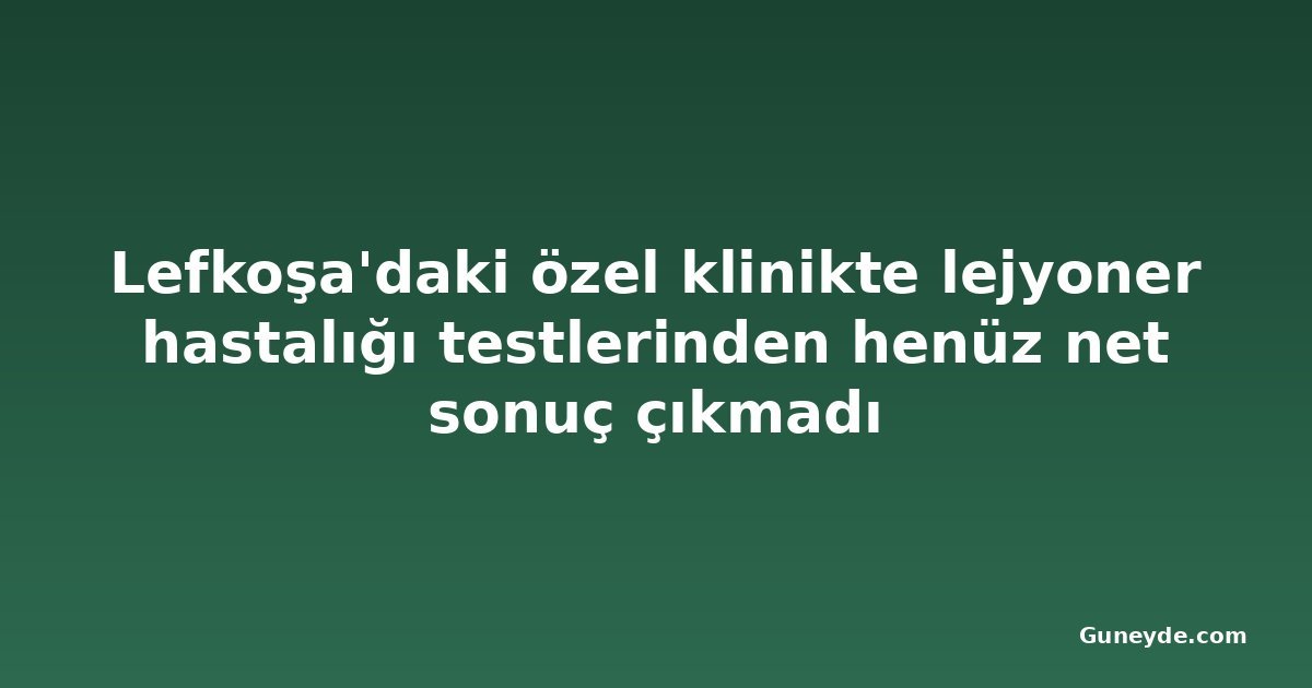 Lefkoşa'daki özel klinikte lejyoner hastalığı testlerinden henüz net sonuç çıkmadı