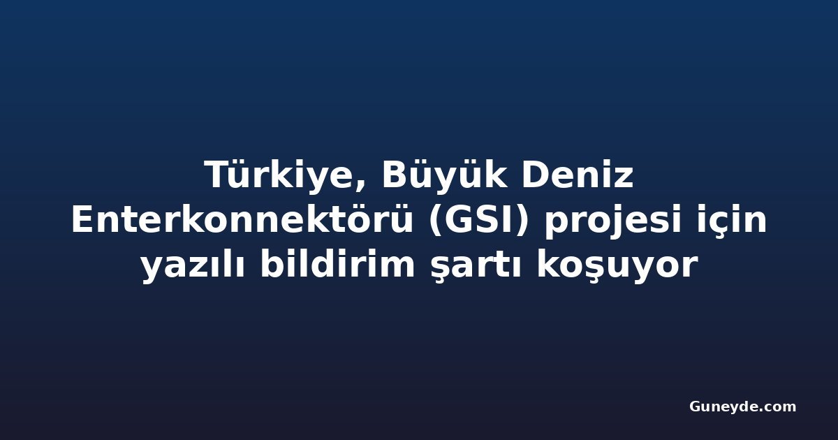 Türkiye, Büyük Deniz Enterkonnektörü (GSI) projesi için yazılı bildirim şartı koşuyor