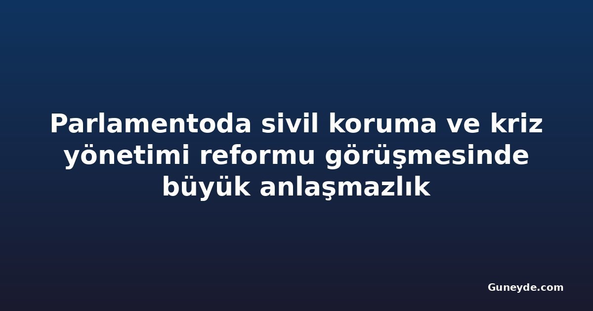 Parlamentoda sivil koruma ve kriz yönetimi reformu görüşmesinde büyük anlaşmazlık
