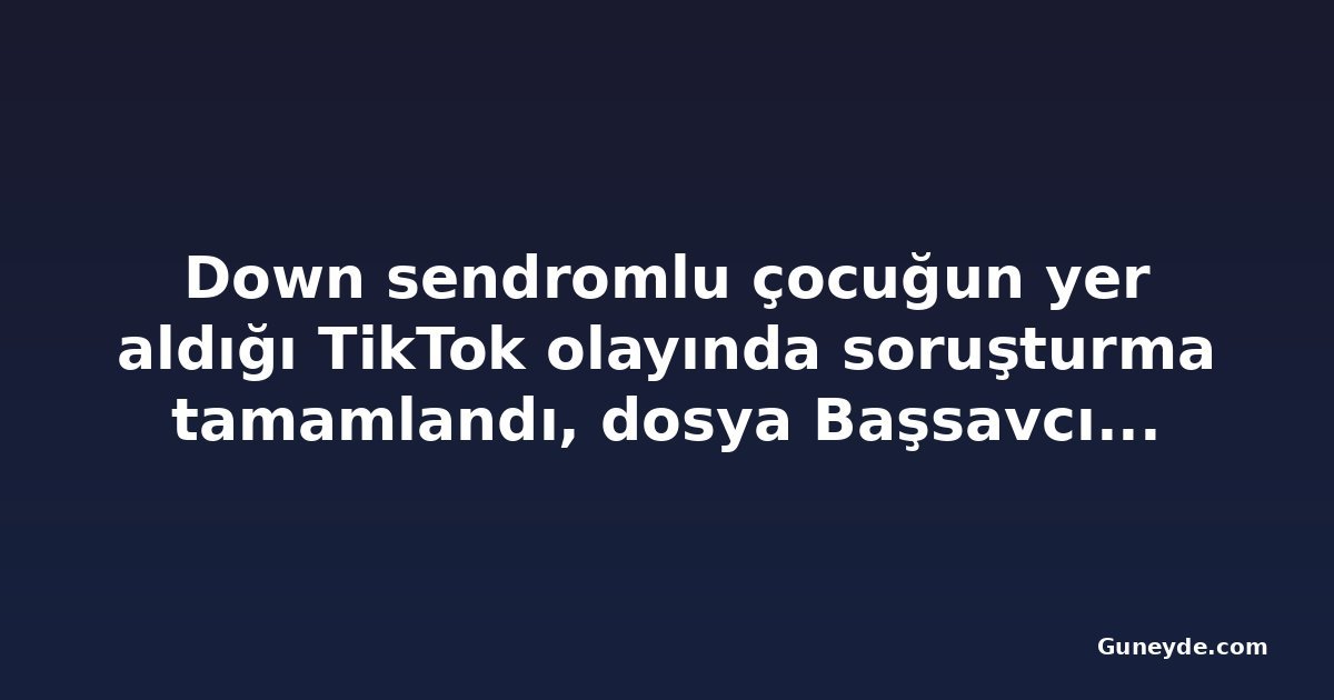 Down sendromlu çocuğun yer aldığı TikTok olayında soruşturma tamamlandı, dosya Başsavcılığa gönderildi