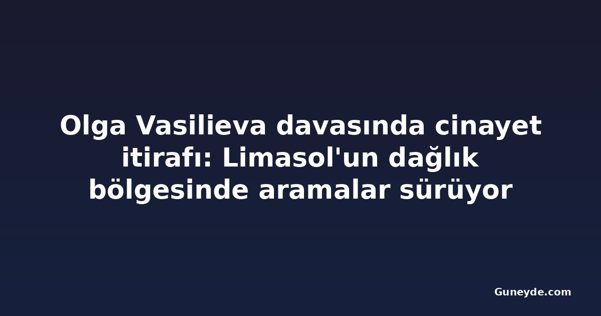 Olga Vasilieva davasında cinayet itirafı: Limasol'un dağlık bölgesinde aramalar sürüyor