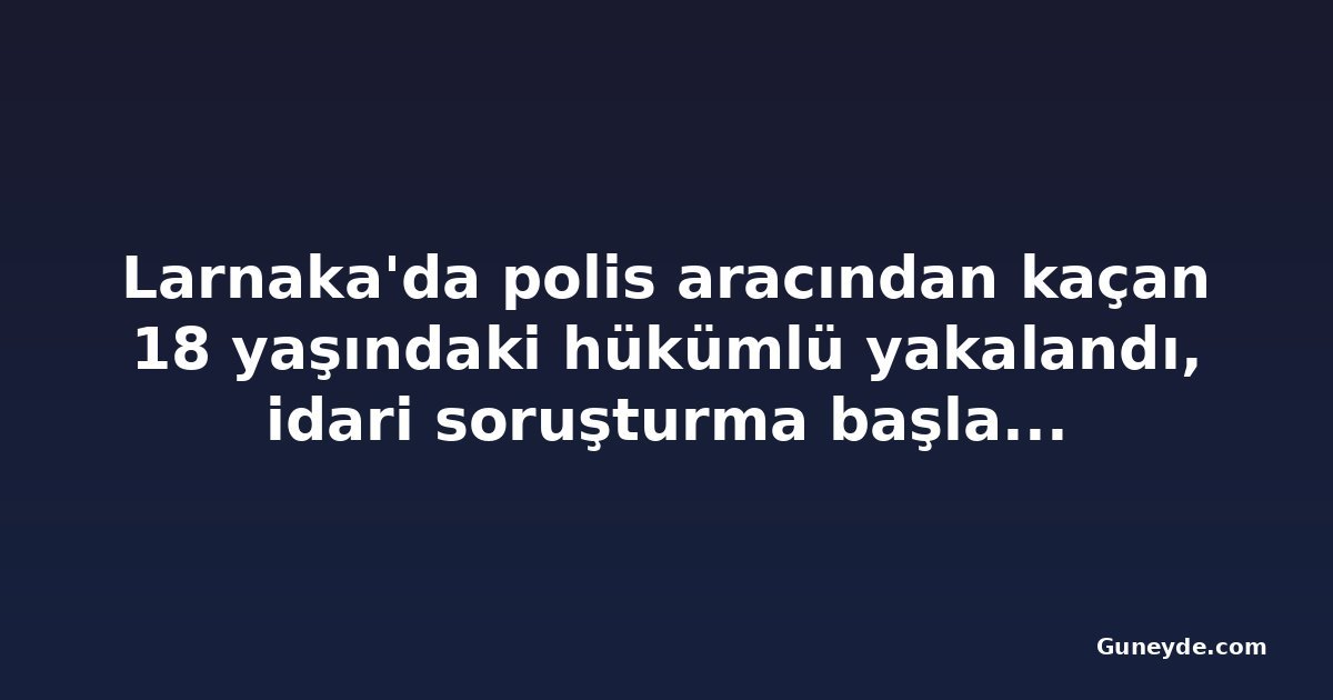 Larnaka'da polis aracından kaçan 18 yaşındaki hükümlü yakalandı, idari soruşturma başlatıldı