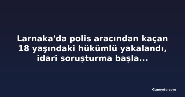 Larnaka'da polis aracından kaçan 18 yaşındaki hükümlü yakalandı, idari soruşturma başlatıldı