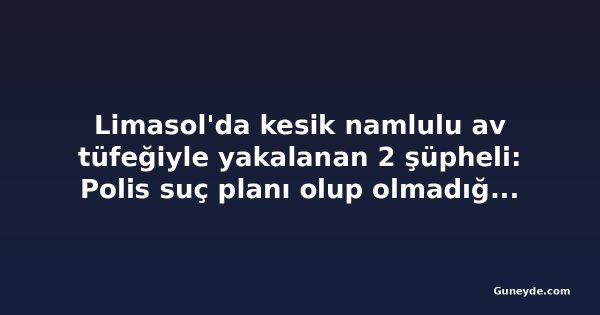 Limasol'da kesik namlulu av tüfeğiyle yakalanan 2 şüpheli: Polis suç planı olup olmadığını araştırıyor