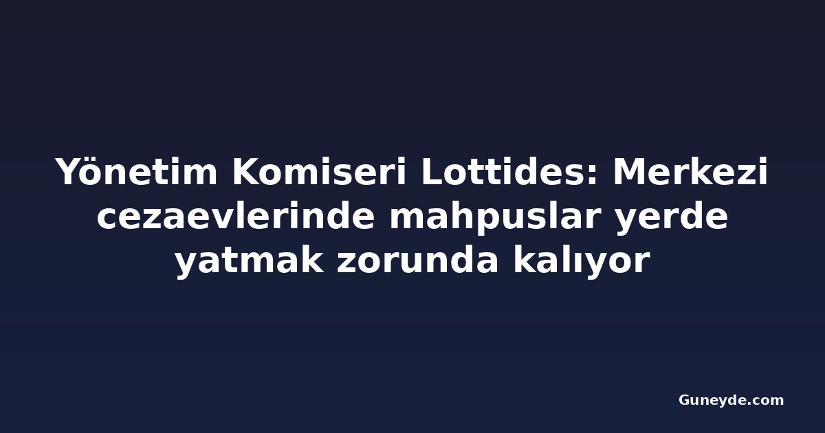 Yönetim Komiseri Lottides: Merkezi cezaevlerinde mahpuslar yerde yatmak zorunda kalıyor